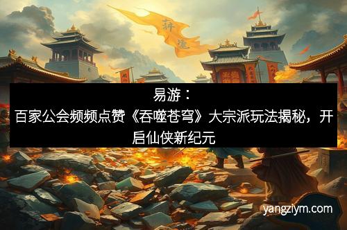 易游：百家公会频频点赞《吞噬苍穹》大宗派玩法揭秘，开启仙侠新纪元