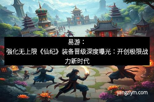 易游：强化无上限《仙纪》装备晋级深度曝光：开创极限战力新时代